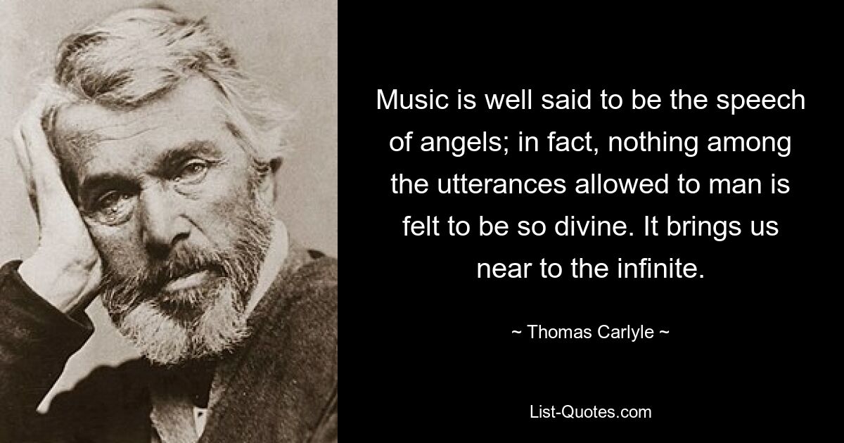 Music is well said to be the speech of angels; in fact, nothing among the utterances allowed to man is felt to be so divine. It brings us near to the infinite. — © Thomas Carlyle