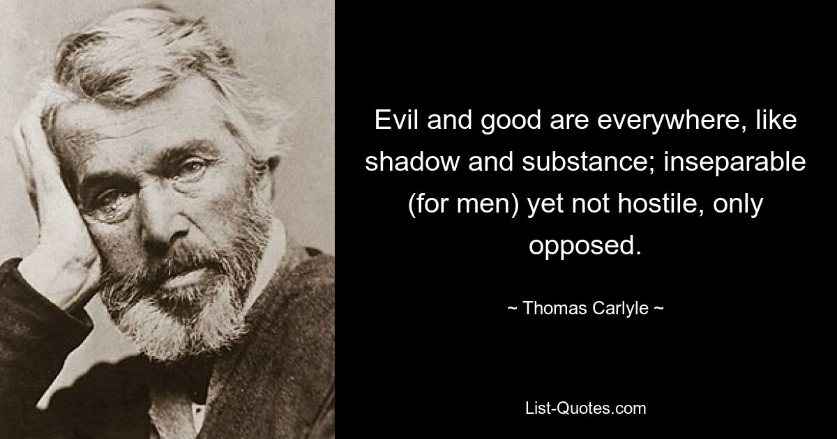 Evil and good are everywhere, like shadow and substance; inseparable (for men) yet not hostile, only opposed. — © Thomas Carlyle