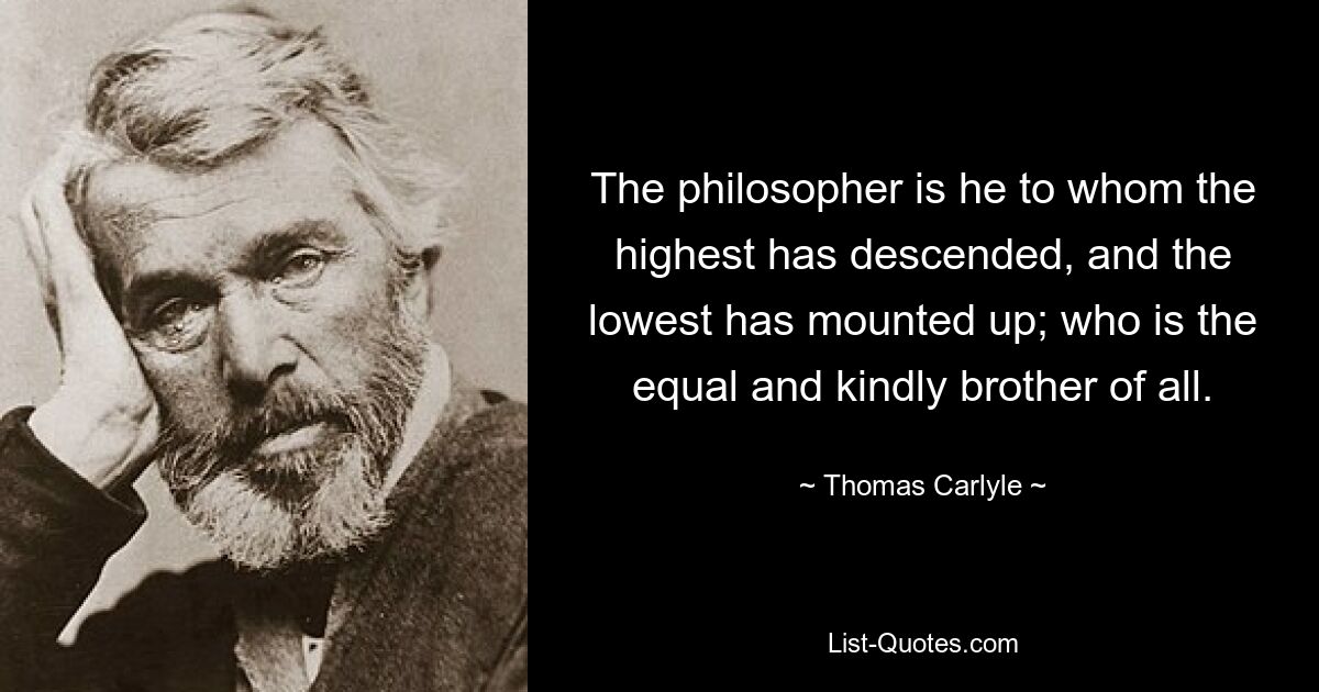 The philosopher is he to whom the highest has descended, and the lowest has mounted up; who is the equal and kindly brother of all. — © Thomas Carlyle