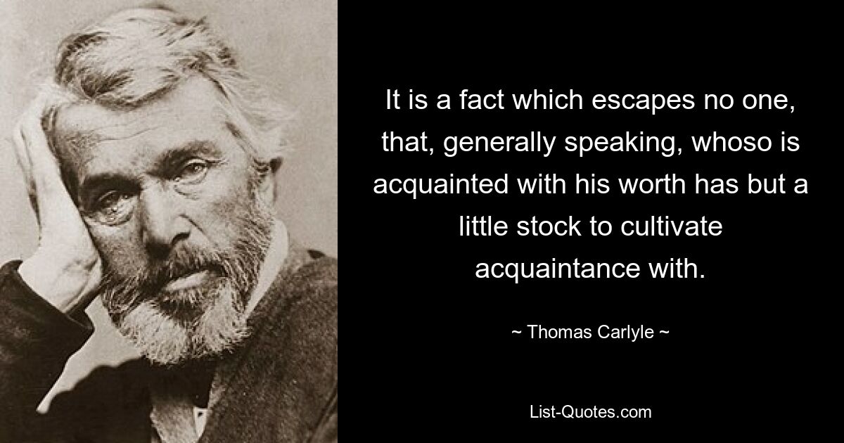 It is a fact which escapes no one, that, generally speaking, whoso is acquainted with his worth has but a little stock to cultivate acquaintance with. — © Thomas Carlyle