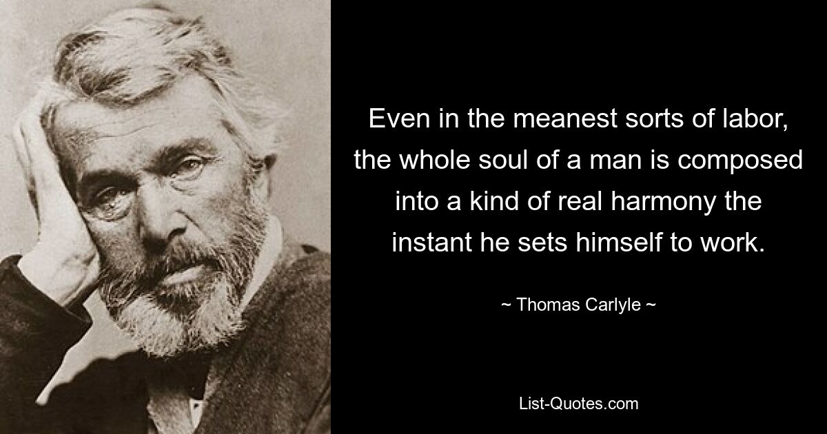 Even in the meanest sorts of labor, the whole soul of a man is composed into a kind of real harmony the instant he sets himself to work. — © Thomas Carlyle