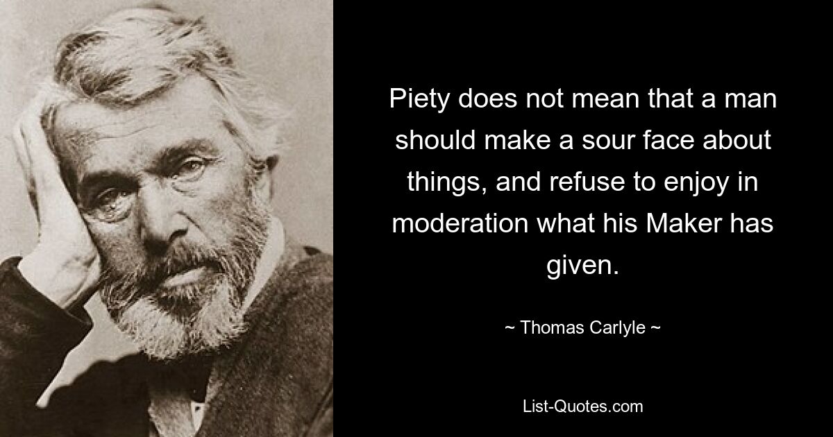 Piety does not mean that a man should make a sour face about things, and refuse to enjoy in moderation what his Maker has given. — © Thomas Carlyle