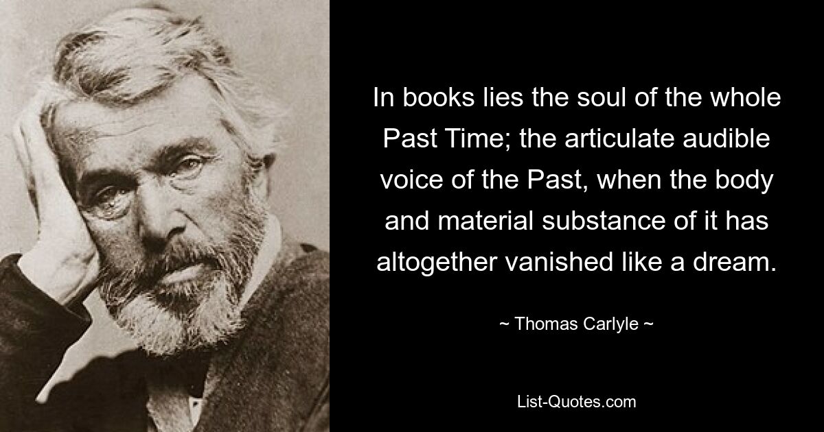 In books lies the soul of the whole Past Time; the articulate audible voice of the Past, when the body and material substance of it has altogether vanished like a dream. — © Thomas Carlyle