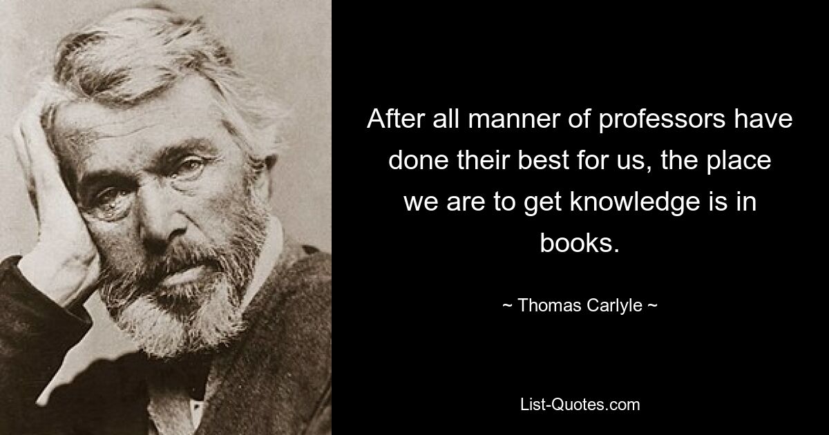 After all manner of professors have done their best for us, the place we are to get knowledge is in books. — © Thomas Carlyle