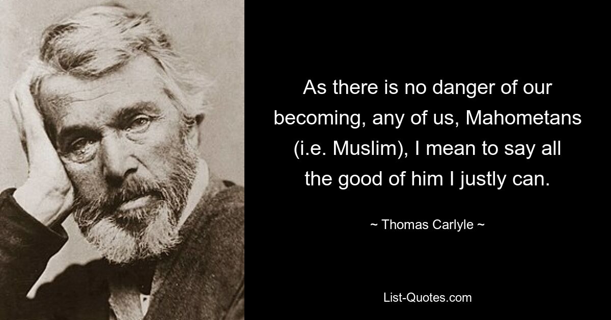 As there is no danger of our becoming, any of us, Mahometans (i.e. Muslim), I mean to say all the good of him I justly can. — © Thomas Carlyle