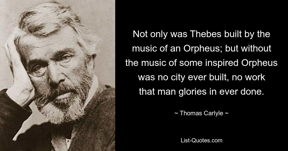 Not only was Thebes built by the music of an Orpheus; but without the music of some inspired Orpheus was no city ever built, no work that man glories in ever done. — © Thomas Carlyle