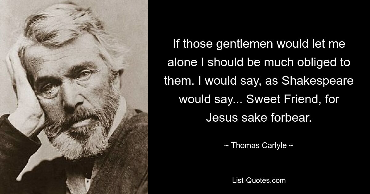 If those gentlemen would let me alone I should be much obliged to them. I would say, as Shakespeare would say... Sweet Friend, for Jesus sake forbear. — © Thomas Carlyle