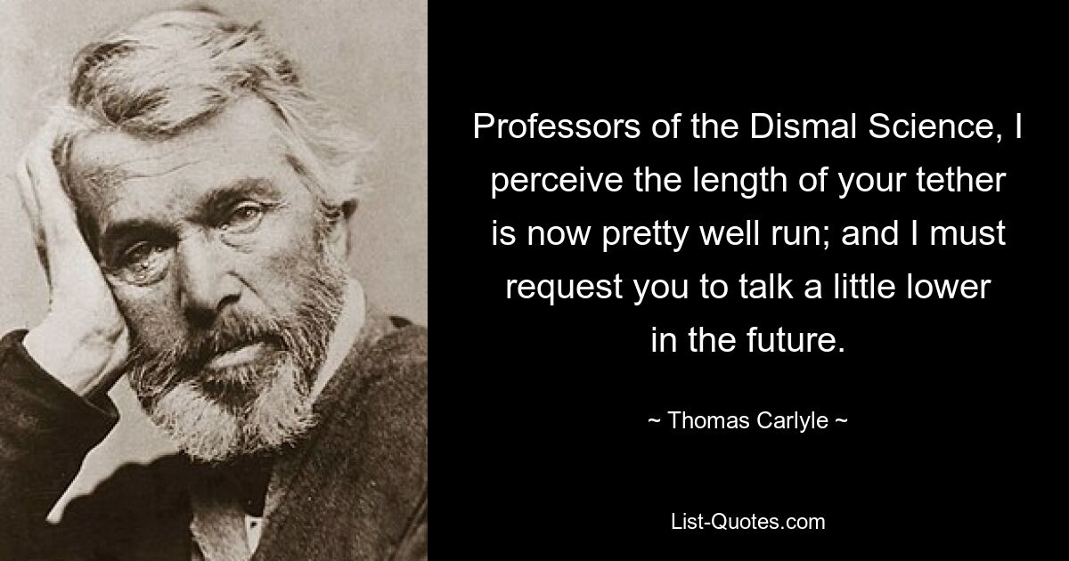 Professors of the Dismal Science, I perceive the length of your tether is now pretty well run; and I must request you to talk a little lower in the future. — © Thomas Carlyle