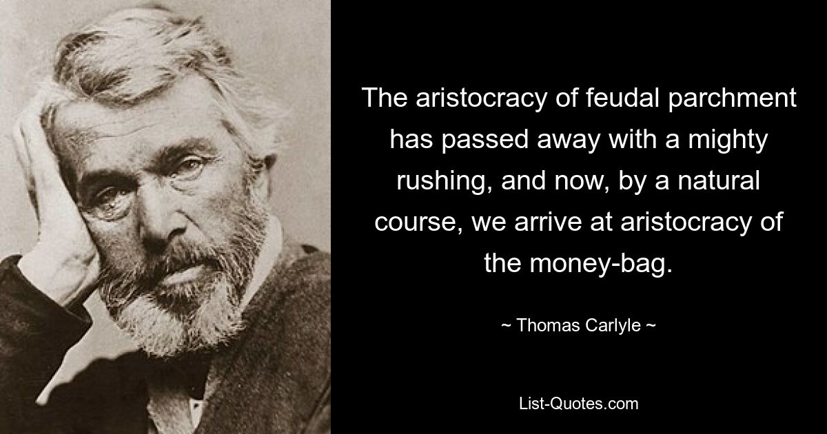 The aristocracy of feudal parchment has passed away with a mighty rushing, and now, by a natural course, we arrive at aristocracy of the money-bag. — © Thomas Carlyle