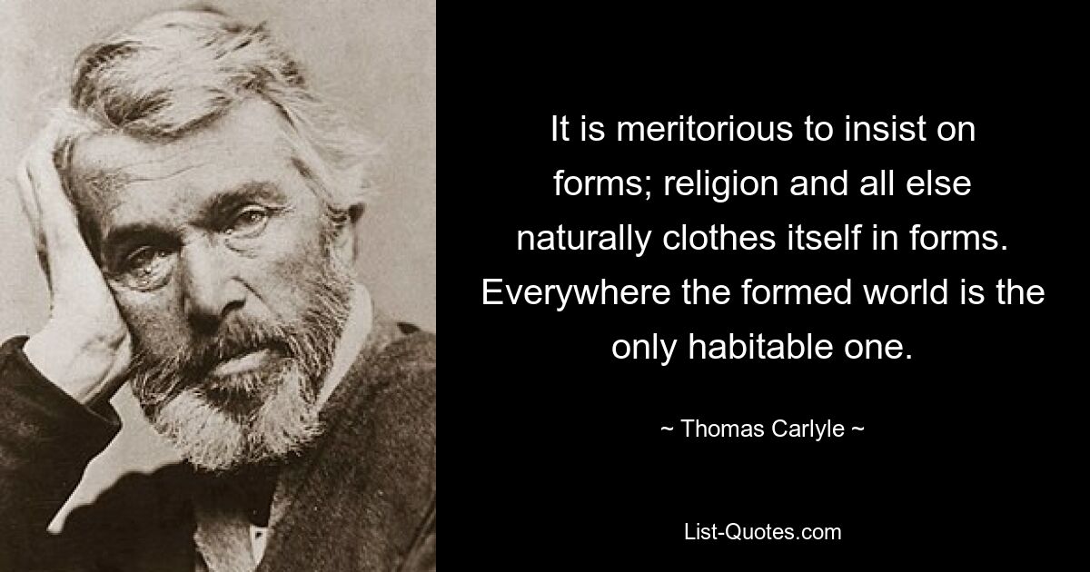 It is meritorious to insist on forms; religion and all else naturally clothes itself in forms. Everywhere the formed world is the only habitable one. — © Thomas Carlyle