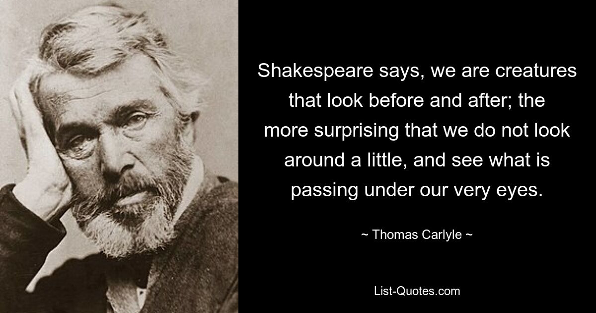 Shakespeare says, we are creatures that look before and after; the more surprising that we do not look around a little, and see what is passing under our very eyes. — © Thomas Carlyle