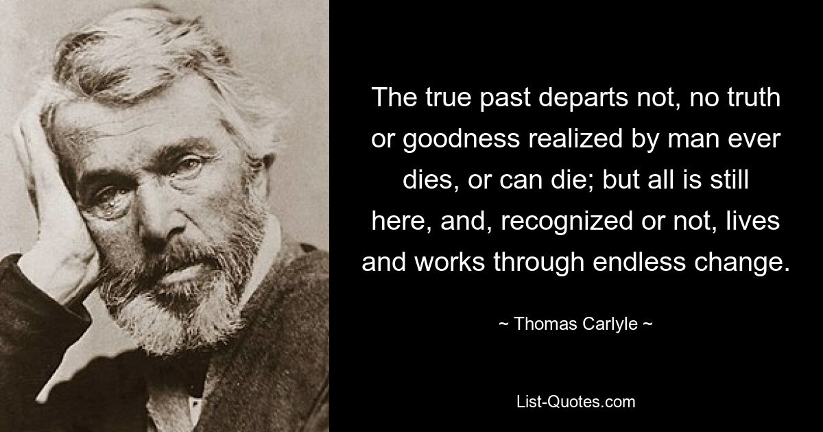 The true past departs not, no truth or goodness realized by man ever dies, or can die; but all is still here, and, recognized or not, lives and works through endless change. — © Thomas Carlyle