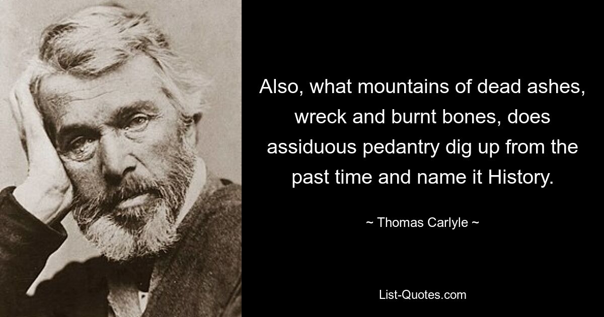 Also, what mountains of dead ashes, wreck and burnt bones, does assiduous pedantry dig up from the past time and name it History. — © Thomas Carlyle