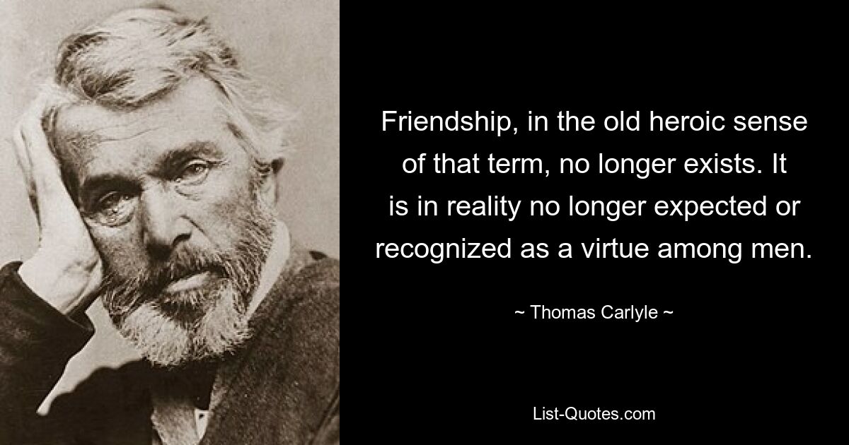 Friendship, in the old heroic sense of that term, no longer exists. It is in reality no longer expected or recognized as a virtue among men. — © Thomas Carlyle