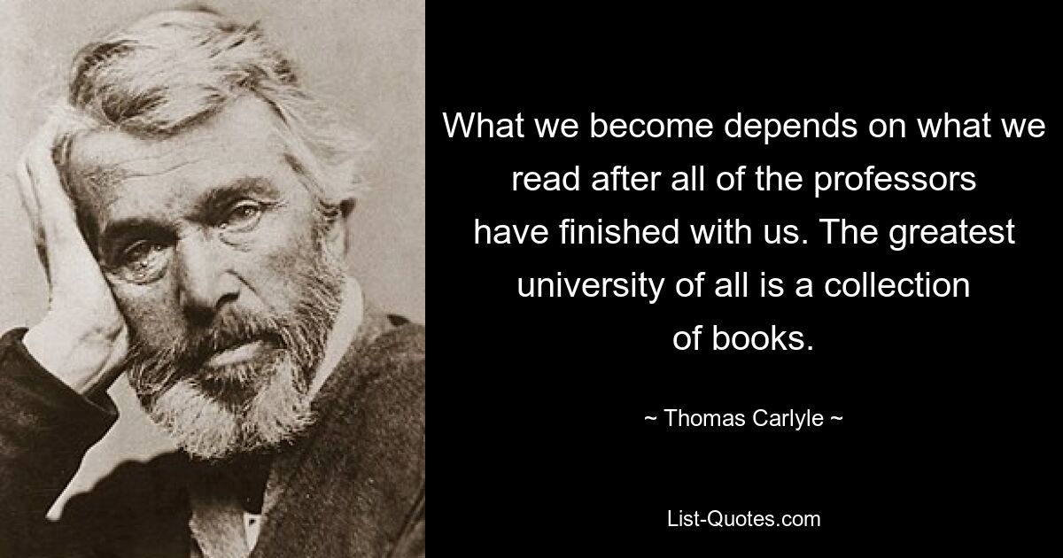 What we become depends on what we read after all of the professors have finished with us. The greatest university of all is a collection of books. — © Thomas Carlyle