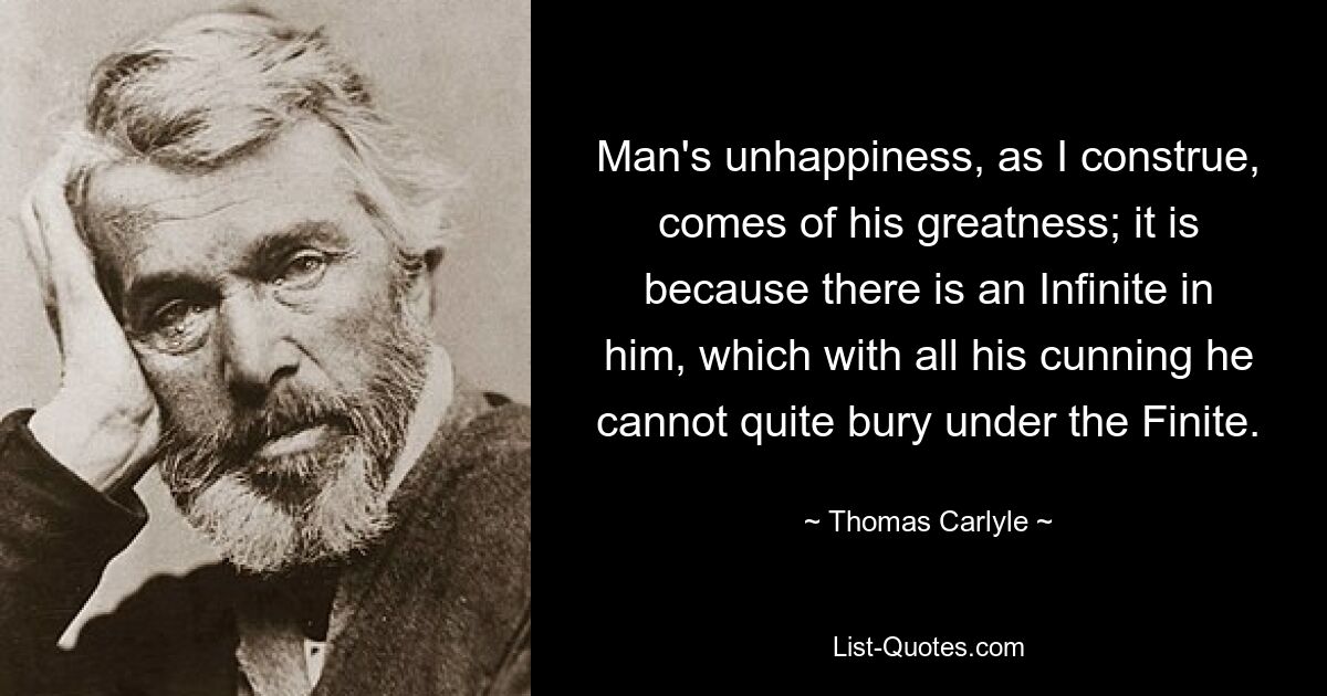 Man's unhappiness, as I construe, comes of his greatness; it is because there is an Infinite in him, which with all his cunning he cannot quite bury under the Finite. — © Thomas Carlyle