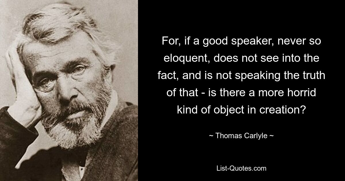 For, if a good speaker, never so eloquent, does not see into the fact, and is not speaking the truth of that - is there a more horrid kind of object in creation? — © Thomas Carlyle