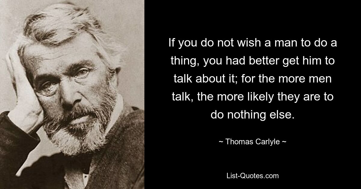 If you do not wish a man to do a thing, you had better get him to talk about it; for the more men talk, the more likely they are to do nothing else. — © Thomas Carlyle