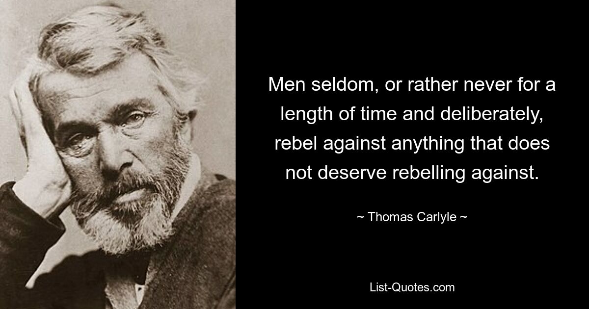 Men seldom, or rather never for a length of time and deliberately, rebel against anything that does not deserve rebelling against. — © Thomas Carlyle