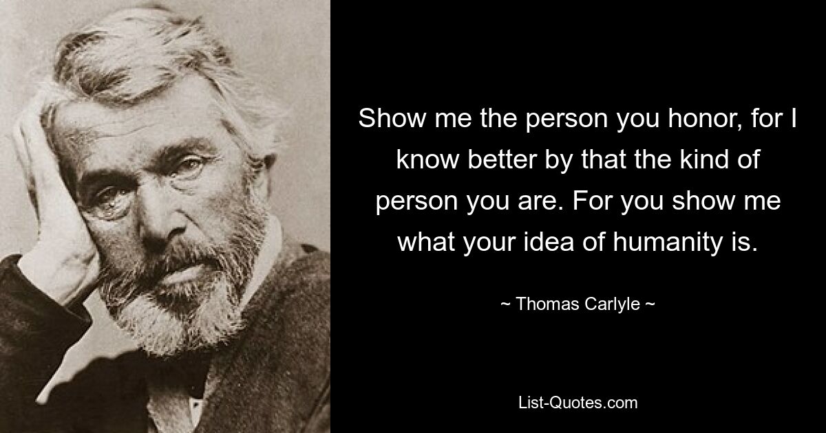 Show me the person you honor, for I know better by that the kind of person you are. For you show me what your idea of humanity is. — © Thomas Carlyle