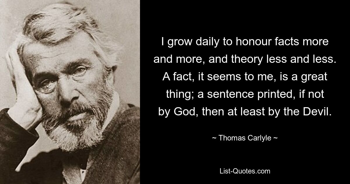 I grow daily to honour facts more and more, and theory less and less. A fact, it seems to me, is a great thing; a sentence printed, if not by God, then at least by the Devil. — © Thomas Carlyle