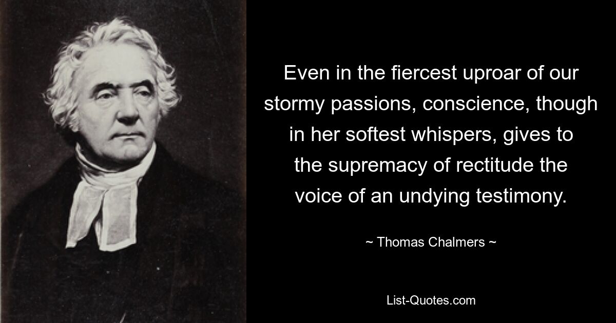 Even in the fiercest uproar of our stormy passions, conscience, though in her softest whispers, gives to the supremacy of rectitude the voice of an undying testimony. — © Thomas Chalmers