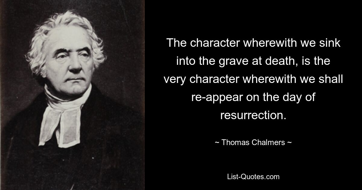 The character wherewith we sink into the grave at death, is the very character wherewith we shall re-appear on the day of resurrection. — © Thomas Chalmers