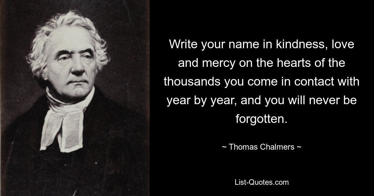 Write your name in kindness, love and mercy on the hearts of the thousands you come in contact with year by year, and you will never be forgotten. — © Thomas Chalmers