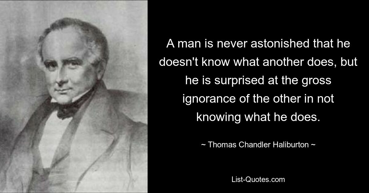 A man is never astonished that he doesn't know what another does, but he is surprised at the gross ignorance of the other in not knowing what he does. — © Thomas Chandler Haliburton