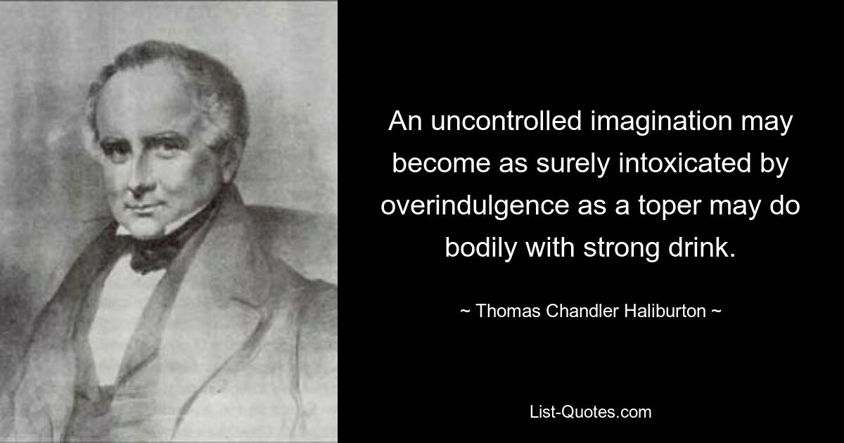 An uncontrolled imagination may become as surely intoxicated by overindulgence as a toper may do bodily with strong drink. — © Thomas Chandler Haliburton