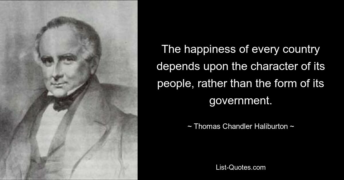 The happiness of every country depends upon the character of its people, rather than the form of its government. — © Thomas Chandler Haliburton