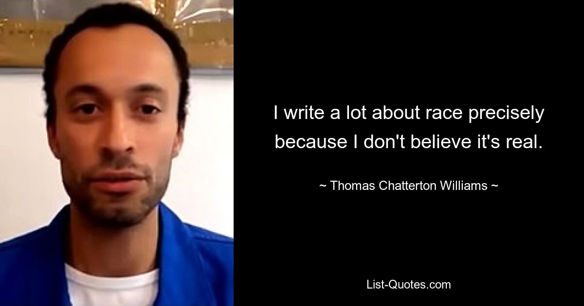 I write a lot about race precisely because I don't believe it's real. — © Thomas Chatterton Williams