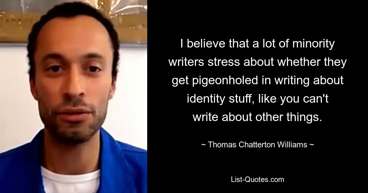 I believe that a lot of minority writers stress about whether they get pigeonholed in writing about identity stuff, like you can't write about other things. — © Thomas Chatterton Williams