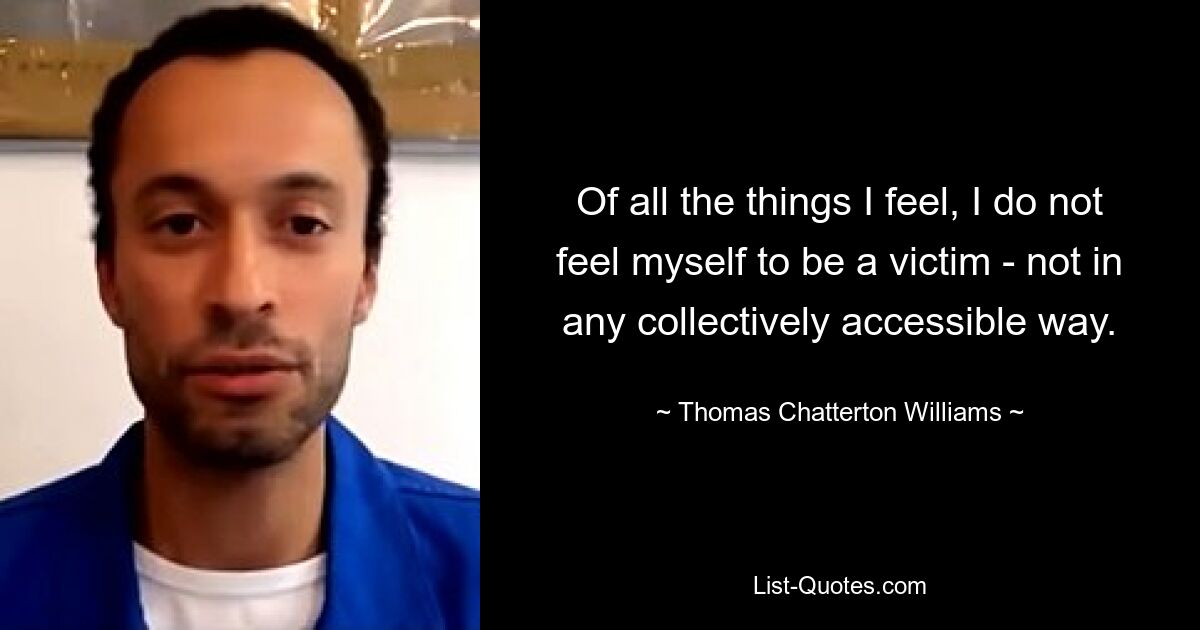 Of all the things I feel, I do not feel myself to be a victim - not in any collectively accessible way. — © Thomas Chatterton Williams