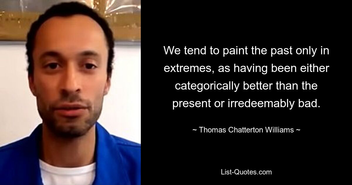 We tend to paint the past only in extremes, as having been either categorically better than the present or irredeemably bad. — © Thomas Chatterton Williams