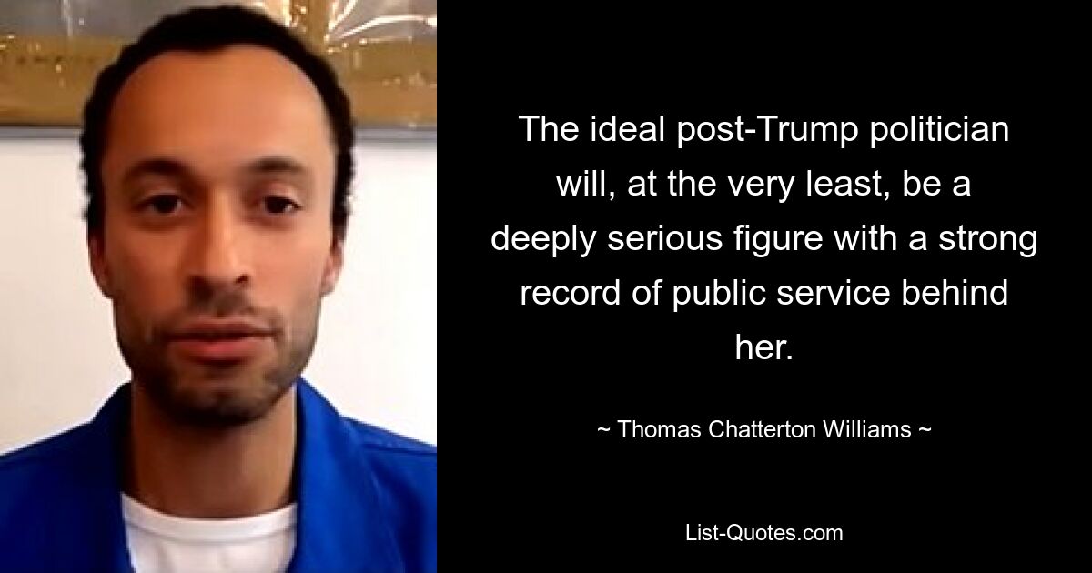 The ideal post-Trump politician will, at the very least, be a deeply serious figure with a strong record of public service behind her. — © Thomas Chatterton Williams