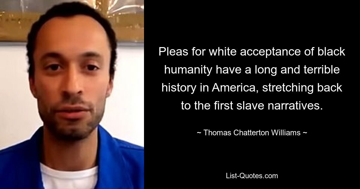 Pleas for white acceptance of black humanity have a long and terrible history in America, stretching back to the first slave narratives. — © Thomas Chatterton Williams