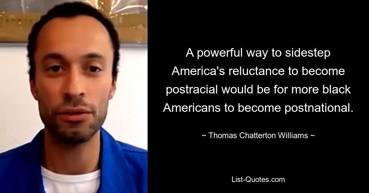 A powerful way to sidestep America's reluctance to become postracial would be for more black Americans to become postnational. — © Thomas Chatterton Williams