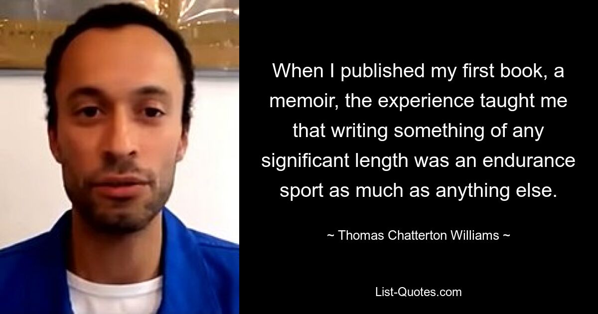 When I published my first book, a memoir, the experience taught me that writing something of any significant length was an endurance sport as much as anything else. — © Thomas Chatterton Williams