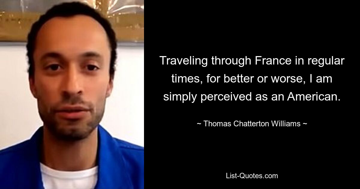 Traveling through France in regular times, for better or worse, I am simply perceived as an American. — © Thomas Chatterton Williams