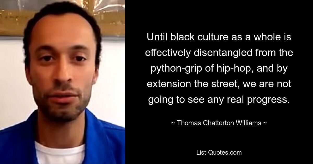 Until black culture as a whole is effectively disentangled from the python-grip of hip-hop, and by extension the street, we are not going to see any real progress. — © Thomas Chatterton Williams