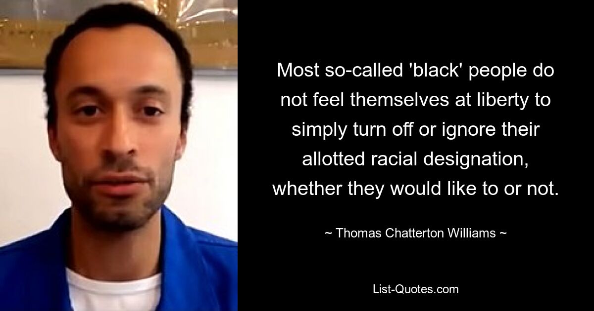 Most so-called 'black' people do not feel themselves at liberty to simply turn off or ignore their allotted racial designation, whether they would like to or not. — © Thomas Chatterton Williams