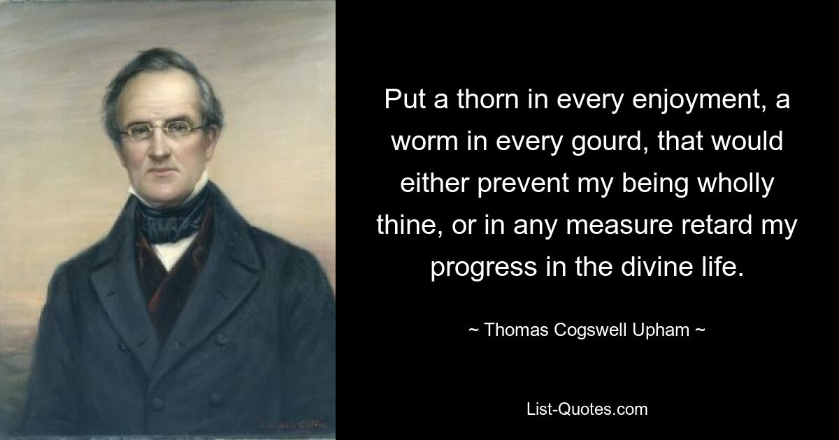 Put a thorn in every enjoyment, a worm in every gourd, that would either prevent my being wholly thine, or in any measure retard my progress in the divine life. — © Thomas Cogswell Upham