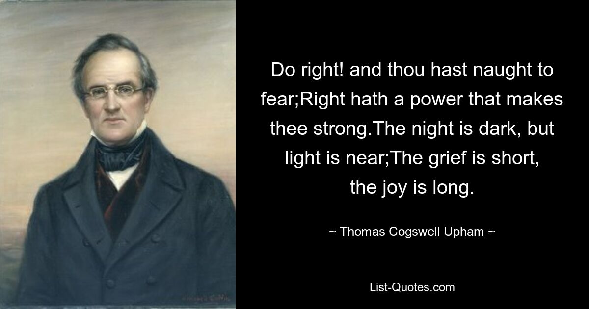 Do right! and thou hast naught to fear;Right hath a power that makes thee strong.The night is dark, but light is near;The grief is short, the joy is long. — © Thomas Cogswell Upham