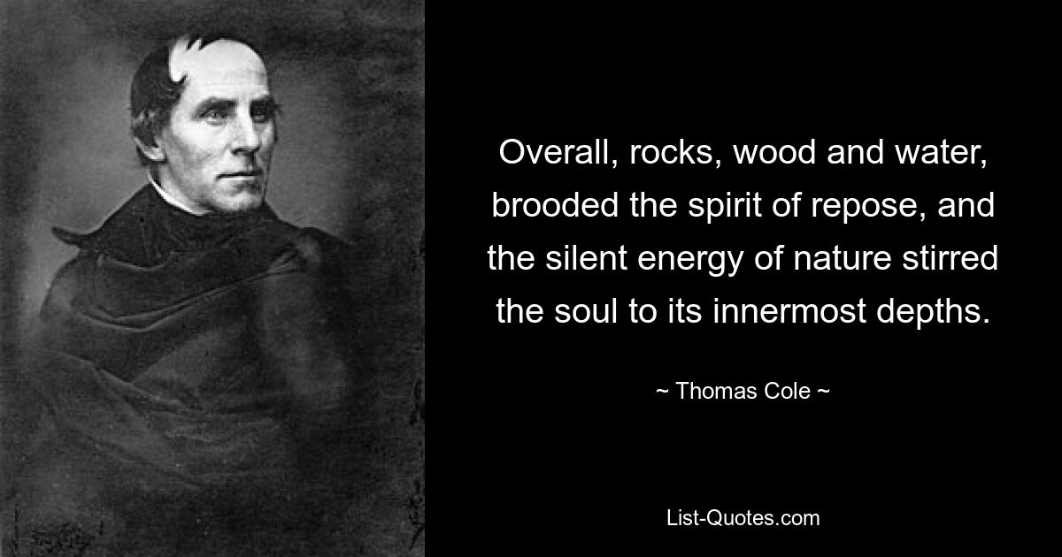 Overall, rocks, wood and water, brooded the spirit of repose, and the silent energy of nature stirred the soul to its innermost depths. — © Thomas Cole