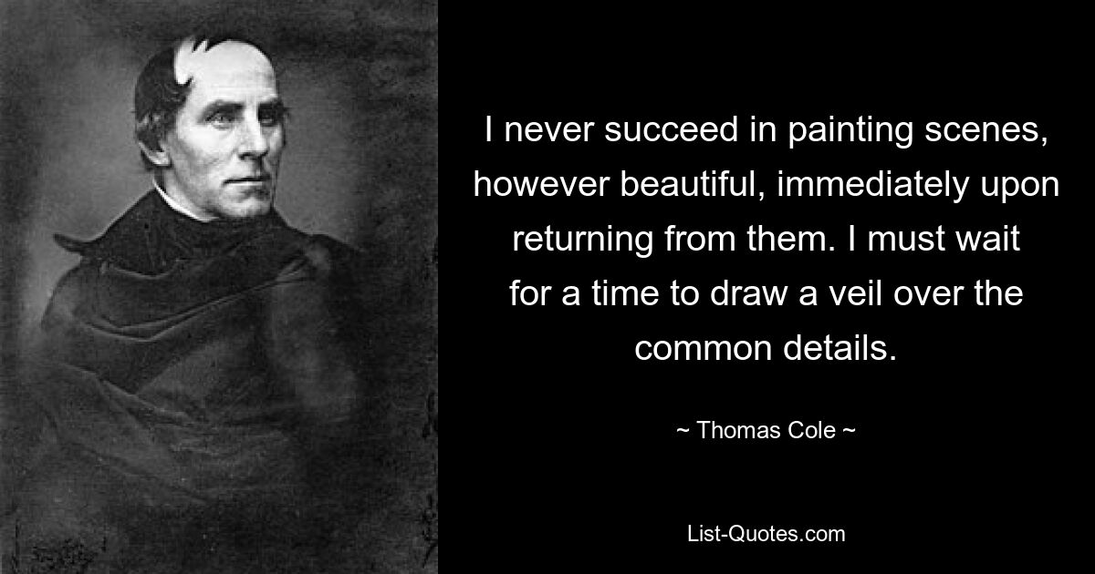 I never succeed in painting scenes, however beautiful, immediately upon returning from them. I must wait for a time to draw a veil over the common details. — © Thomas Cole