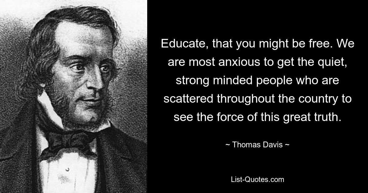 Educate, that you might be free. We are most anxious to get the quiet, strong minded people who are scattered throughout the country to see the force of this great truth. — © Thomas Davis