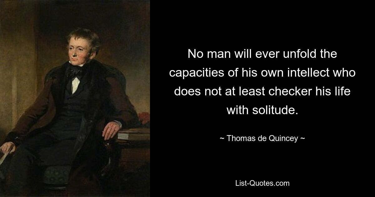 No man will ever unfold the capacities of his own intellect who does not at least checker his life with solitude. — © Thomas de Quincey