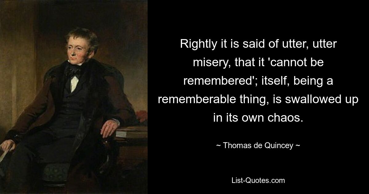 Rightly it is said of utter, utter misery, that it 'cannot be remembered'; itself, being a rememberable thing, is swallowed up in its own chaos. — © Thomas de Quincey