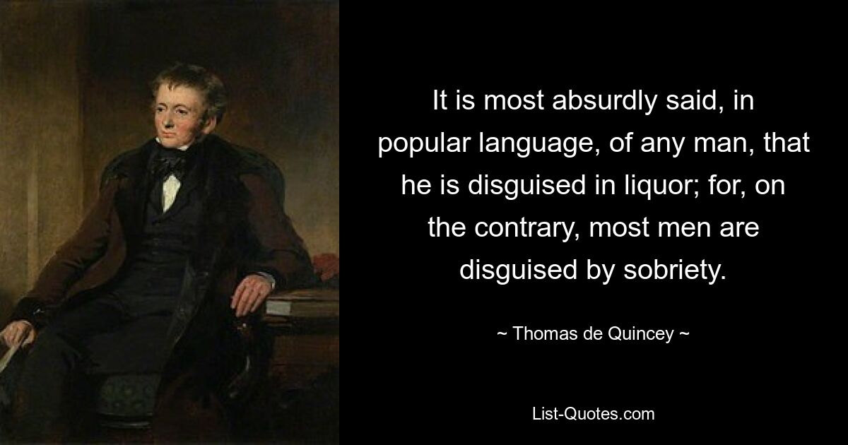 It is most absurdly said, in popular language, of any man, that he is disguised in liquor; for, on the contrary, most men are disguised by sobriety. — © Thomas de Quincey